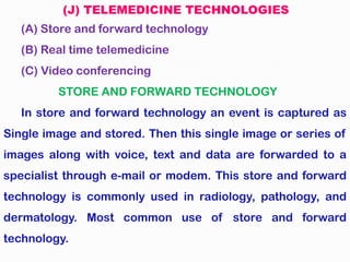 (J) TELEMEDICINE TECHNOLOGIES
(A) Store and forward technology
(B) Real time telemedicine
(C) Video conferencing
STORE AND FORWARD TECHNOLOGY
In store and forward technology an event is captured as
Single image and stored. Then this single image or series of
images along with voice, text and data are forwarded to a
specialist through e-mail or modem. This store and forward
technology is commonly used in radiology, pathology, and
dermatology. Most common use of store and forward
technology.
