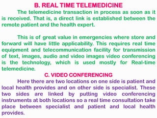 B. REAL TIME TELEMEDICINE
The telemedicine transaction in process as soon as it
is received. That is, a direct link is established between the
remote patient and the health expert.
This is of great value in emergencies where store and
forward will have little applicability. This requires real time
equipment and telecommunication facility for transmission
of text, images, audio and video images video conferencing
is the technology, which is used mostly for Real-time
telemedicine.
C. VIDEO CONFERENCING
Here there are two locations on one side is patient and
local health provides and on other side is specialist. These
two sides are linked by putting video conferencing
instruments at both locations so a real time consultation take
place between specialist and patient and local health
provides.