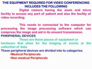 THE EQUIPMENT REQUIRED FOR VIDEO CONFERENCING
INCLUDES THE FOLLOWING
Digital camera having the zoom and micro
facility to access any part of patient and also the facility of
video recording.
This needs to connected to the computer for
processing the image processing software which can
compress the image and aid in its onward transmission.
PHRIPHERAL DEVICES
These are those pieces of equipment or
hardware that allow for the imaging of events or the
collection of data.
These peripheral devices are divided into to categories.
•Medical Peripherals
•Non medical Peripherals
