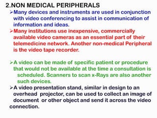 2.NON MEDICAL PERIPHERALS
Many devices and instruments are used in conjunction
with video conferencing to assist in communication of
information and ideas.
Many institutions use inexpensive, commercially
available video cameras as an essential part of their
telemedicine network. Another non-medical Peripheral
is the video tape recorder.
A video can be made of specific patient or procedure
that would not be available at the time a consultation is
scheduled. Scanners to scan x-Rays are also another
such devices.
A video presentation stand, similar in design to an
overhead projector, can be used to collect an image of
document or other object and send it across the video
connection.