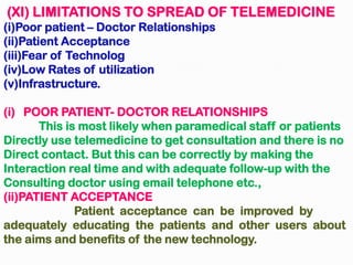 (XI) LIMITATIONS TO SPREAD OF TELEMEDICINE
(i)Poor patient – Doctor Relationships
(ii)Patient Acceptance
(iii)Fear of Technolog
(iv)Low Rates of utilization
(v)Infrastructure.
(i) POOR PATIENT- DOCTOR RELATIONSHIPS
This is most likely when paramedical staff or patients
Directly use telemedicine to get consultation and there is no
Direct contact. But this can be correctly by making the
Interaction real time and with adequate follow-up with the
Consulting doctor using email telephone etc.,
(ii)PATIENT ACCEPTANCE
Patient acceptance can be improved by
adequately educating the patients and other users about
the aims and benefits of the new technology.
 