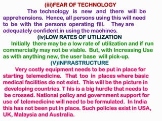 (iii)FEAR OF TECHNOLOGY
The technology is new and there will be
apprehensions. Hence, all persons using this will need
to be with the persons operating fill. They are
adequately confident in using the machines.
(iv)LOW RATES OF UTILIZATION
Initially there may be a low rate of utilization and if run
commercially may not be viable. But, with Increasing Use
as with anything new, the user base will pick-up.
(V)INFRASTRUCTURE
Very costly equipment needs to be put in place for
starting telemedicine. That too in places where basic
medical facilities do not exist. This will be the picture in
developing countries. T his is a big hurdle that needs to
be crossed. National policy and government support for
use of telemedicine will need to be formulated. In India
this has not been put in place. Such policies exist in USA,
UK, Malaysia and Australia.