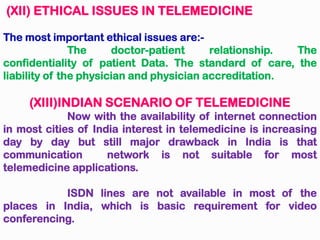 (XII) ETHICAL ISSUES IN TELEMEDICINE
The most important ethical issues are:-
The doctor-patient relationship. The
confidentiality of patient Data. The standard of care, the
liability of the physician and physician accreditation.
(XIII)INDIAN SCENARIO OF TELEMEDICINE
Now with the availability of internet connection
in most cities of India interest in telemedicine is increasing
day by day but still major drawback in India is that
communication network is not suitable for most
telemedicine applications.
ISDN lines are not available in most of the
places in India, which is basic requirement for video
conferencing.