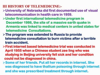 III HISTORY OF TELEMEDICINE:-
University of Nebraska did first documented use of visual
telecommunication in health care in 1959.
Under first international telemedicine program in
December 1986, the site of a massive earth quake in
Armenia was linked to medical centers in united states for
telemedicine Consultations.
The program was extended to Russia to provide
telemedicine consultation to burn victims after a terrible
train accident.
First internet based telemedicine trial was conducted in
April 1955 when a Chinese student zee ling who was
studying in Beijing university fell sick and her condition
could not be diagnosed in china.
Some of her friends. Put all her records in internet. She
was diagnosed to have thallium poisoning through internet
and she was prescribed treatment through internet.