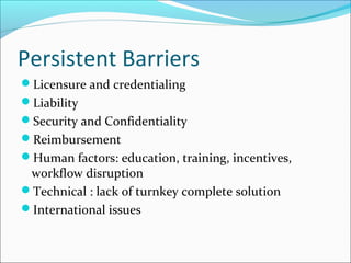 Persistent Barriers
Licensure and credentialing
Liability
Security and Confidentiality
Reimbursement
Human factors: education, training, incentives,
 workflow disruption
Technical : lack of turnkey complete solution
International issues
 