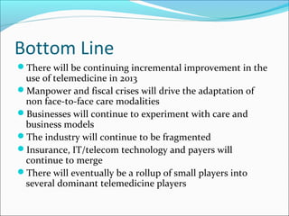 Bottom Line
There will be continuing incremental improvement in the
 use of telemedicine in 2013
Manpower and fiscal crises will drive the adaptation of
 non face-to-face care modalities
Businesses will continue to experiment with care and
 business models
The industry will continue to be fragmented
Insurance, IT/telecom technology and payers will
 continue to merge
There will eventually be a rollup of small players into
 several dominant telemedicine players
 