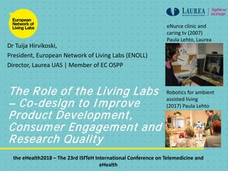 The Role of the Living Labs
– Co-design to Improve
Product Development,
Consumer Engagement and
Research Quality
Dr Tuija Hirvikoski,
President, European Network of Living Labs (ENOLL)
Director, Laurea UAS | Member of EC OSPP
eNurce clinic and
caring tv (2007)
Paula Lehto, Laurea
Robotics for ambient
assisted living
(2017) Paula Lehto
the eHealth2018 – The 23rd ISfTeH International Conference on Telemedicine and
eHealth
 