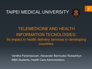1
TAIPEI MEDICAL UNIVERSITY


       TELEMEDICINE AND HEALTH
      INFORMATION TECNOLOGIES:
Its impact in health delivery services in developing
                      countries.


   Vanitha Paramasivam, Alexander Bermudez Rubashkyn.
   MBA Students, Health Care Administration.
 