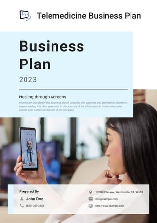 Telemedicine Business Plan
Prepared By
John Doe

(650) 359-3153

10200 Bolsa Ave, Westminster, CA, 92683

info@example.com

http://www.example.com

Business
Plan
2023
Healing through Screens
Information provided in this business plan is unique to this business and confidential; therefore,
anyone reading this plan agrees not to disclose any of the information in this business plan
without prior written permission of the company.
 