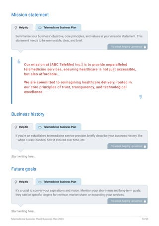 Mission statement
Our mission at [ABC TeleMed Inc.] is to provide unparalleled
telemedicine services, ensuring healthcare is not just accessible,
but also affordable.
We are committed to reimagining healthcare delivery, rooted in
our core principles of trust, transparency, and technological
excellence.
❛
❜
Business history
Start writing here..
Future goals
Start writing here..
Summarize your business’ objective, core principles, and values in your mission statement. This
statement needs to be memorable, clear, and brief.
To unlock help try Upmetrics! 
If you’re an established telemedicine service provider, briefly describe your business history, like
—when it was founded, how it evolved over time, etc.
Additionally, If you have received any awards or recognition for excellent work, describe them.
To unlock help try Upmetrics! 
It’s crucial to convey your aspirations and vision. Mention your short-term and long-term goals;
they can be specific targets for revenue, market share, or expanding your services.
To unlock help try Upmetrics! 
 Help tip  Telemedicine Business Plan
 Help tip  Telemedicine Business Plan
 Help tip  Telemedicine Business Plan
Telemedicine Business Plan | Business Plan 2023 12/50
 