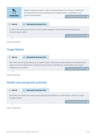 Start writing here..
Target Market
Start writing here..
Market size and growth potential
Start writing here..
Market analysis provides a clear understanding of the market in which your
printing business will run along with the target market, competitors, and
growth opportunities.
Your market analysis should contain the following essential components:
Target market.
Market size and growth potential.
Competitive analysis.
Market trends.
Regulatory environment.
•
•
•
•
•
To unlock help try Upmetrics! 
To write the introduction section of your market analysis, start by clearly identifying your
primary target market.
Mention specific industries or sectors that your business aims to serve. Next, define your ideal
customer by listing the attributes they value most, such as quality, affordability, or
convenience.
Finally, discuss the insights gained from your market research. Highlight the needs and
preferences of your potential clients, and explain how your products or services meet those
specific demands.
This will set a strong foundation for the rest of your market analysis, demonstrating that you
have a clear understanding of your target audience and their needs.
To unlock help try Upmetrics! 
Start this section by describing your target market. Define your ideal customer and explain what
types of services they prefer. Creating a buyer persona will help you easily define your target
market to your readers.
For instance, patients with non-emergency medical needs and people seeking convenient
access to healthcare would be the ideal target audience for a telehealthcare platform.
To unlock help try Upmetrics! 
Describe your market size and growth potential and whether you will target a niche or a much
broader market.
To unlock help try Upmetrics! 
 Help tip  Telemedicine Business Plan
 Help tip  Telemedicine Business Plan
 Help tip  Telemedicine Business Plan
Telemedicine Business Plan | Business Plan 2023 14/50
 