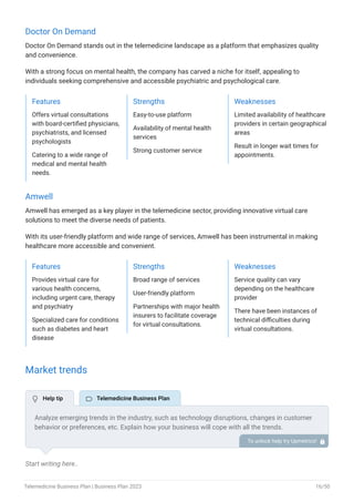 Doctor On Demand
Doctor On Demand stands out in the telemedicine landscape as a platform that emphasizes quality
and convenience.
With a strong focus on mental health, the company has carved a niche for itself, appealing to
individuals seeking comprehensive and accessible psychiatric and psychological care.
Features
Offers virtual consultations
with board-certified physicians,
psychiatrists, and licensed
psychologists
Catering to a wide range of
medical and mental health
needs.
Strengths
Easy-to-use platform
Availability of mental health
services
Strong customer service
Weaknesses
Limited availability of healthcare
providers in certain geographical
areas
Result in longer wait times for
appointments.
Amwell
Amwell has emerged as a key player in the telemedicine sector, providing innovative virtual care
solutions to meet the diverse needs of patients.
With its user-friendly platform and wide range of services, Amwell has been instrumental in making
healthcare more accessible and convenient.
Features
Provides virtual care for
various health concerns,
including urgent care, therapy
and psychiatry
Specialized care for conditions
such as diabetes and heart
disease
Strengths
Broad range of services
User-friendly platform
Partnerships with major health
insurers to facilitate coverage
for virtual consultations.
Weaknesses
Service quality can vary
depending on the healthcare
provider
There have been instances of
technical difficulties during
virtual consultations.
Market trends
Start writing here..
Analyze emerging trends in the industry, such as technology disruptions, changes in customer
behavior or preferences, etc. Explain how your business will cope with all the trends.
For instance, EHR-embedded telecare has a booming market; explain how you plan on dealing
with this potential growth opportunity.
To unlock help try Upmetrics! 
 Help tip  Telemedicine Business Plan
Telemedicine Business Plan | Business Plan 2023 16/50
 