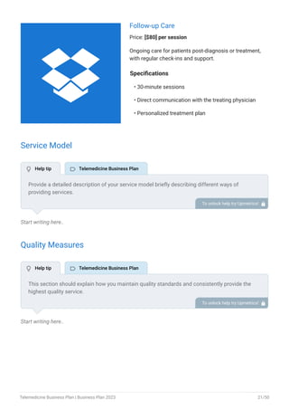 Follow-up Care
Price: [$80] per session
Ongoing care for patients post-diagnosis or treatment,
with regular check-ins and support.
Specifications
30-minute sessions
Direct communication with the treating physician
Personalized treatment plan
•
•
•
Service Model
Start writing here..
Quality Measures
Start writing here..
Provide a detailed description of your service model briefly describing different ways of
providing services.
Video conferencing
Telephonic calls
Chats
Remote patient monitoring
•
•
•
•
To unlock help try Upmetrics! 
This section should explain how you maintain quality standards and consistently provide the
highest quality service.
This may include user-friendly technology, continuous training to service and healthcare
providers, ensuring high-quality care, and having a secure robust framework.
To unlock help try Upmetrics! 
 Help tip  Telemedicine Business Plan
 Help tip  Telemedicine Business Plan

Telemedicine Business Plan | Business Plan 2023 21/50
 