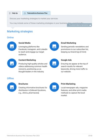 Marketing strategies
Online
Social Media
Leveraging platforms like
Facebook, Instagram, and LinkedIn
to reach and engage our target
audience.

Email Marketing
Sending periodic newsletters and
promotions to our subscriber list,
keeping our brand top-of-mind.

Content Marketing
Producing high-quality articles and
videos addressing common health
concerns, positioning us as
thought leaders in the industry.

Google Ads
Ensuring we appear at the top of
search results for relevant
keywords, driving more traffic to
our website.

Offline
Brochures
Creating informative brochures for
distribution in [relevant locations,
e.g., clinics, pharmacies].

Print Marketing
Local newspaper ads, magazine
features, and other print media
methods to capture the local
market.

Discuss your marketing strategies to market your services.
You may include some of these marketing strategies in your business plan—social media
marketing, Google ads, brochures, email marketing, content marketing, and print marketing.
To unlock help try Upmetrics! 
 Help tip  Telemedicine Business Plan
Telemedicine Business Plan | Business Plan 2023 25/50
 