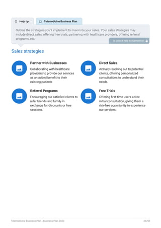 Sales strategies
Partner with Businesses
Collaborating with healthcare
providers to provide our services
as an added benefit to their
existing patients

Direct Sales
Actively reaching out to potential
clients, offering personalized
consultations to understand their
needs.

Referral Programs
Encouraging our satisfied clients to
refer friends and family in
exchange for discounts or free
sessions.

Free Trials
Offering first-time users a free
initial consultation, giving them a
risk-free opportunity to experience
our services.

Outline the strategies you’ll implement to maximize your sales. Your sales strategies may
include direct sales, offering free trials, partnering with healthcare providers, offering referral
programs, etc.
To unlock help try Upmetrics! 
 Help tip  Telemedicine Business Plan
Telemedicine Business Plan | Business Plan 2023 26/50
 