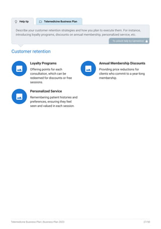 Customer retention
Loyalty Programs
Offering points for each
consultation, which can be
redeemed for discounts or free
sessions.

Annual Membership Discounts
Providing price reductions for
clients who commit to a year-long
membership.

Personalized Service
Remembering patient histories and
preferences, ensuring they feel
seen and valued in each session.

Describe your customer retention strategies and how you plan to execute them. For instance,
introducing loyalty programs, discounts on annual membership, personalized service, etc.
To unlock help try Upmetrics! 
 Help tip  Telemedicine Business Plan
Telemedicine Business Plan | Business Plan 2023 27/50
 