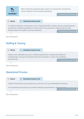 Start writing here..
Staffing & Training
Start writing here..
Operational Process
Start writing here..
When writing the operations plan section, it’s important to consider the
various aspects of your business operations.
Here are the components to include in an operations plan:
Describe the operational process.
Describe your supply chain.
Customer satisfaction.
Equipment & Machinery.
•
•
•
•
To unlock help try Upmetrics! 
To create an effective introduction for your "Operational Plan" chapter, start by emphasizing the
pivotal role of efficient operations in the success of your business, underscoring how they
directly impact the quality of services delivered.
Make it clear that operational excellence is crucial for fulfilling your commitments to customers
and ensuring optimal outcomes.
Then, briefly outline what readers can expect in this chapter, mentioning key areas you'll cover
such as staffing, operational processes, and facilities.
This introduction sets the stage by highlighting the significance of operational planning and
piques the reader's interest in the detailed insights to come.
To unlock help try Upmetrics! 
Mention your telehealth business’s staffing requirements, including the healthcare
professionals, nursing and assisting staff, tech specialists, or sales and marketing
professionals.
Include their qualifications, the training required, and the duties they will perform.
To unlock help try Upmetrics! 
Outline the processes and procedures you will use to run your telemedicine business.
Your operational processes may include scheduling appointments, offering virtual
consultations, documentation, billing and payment, tech upgrades, and training.
To unlock help try Upmetrics! 
 Help tip  Telemedicine Business Plan
 Help tip  Telemedicine Business Plan
 Help tip  Telemedicine Business Plan
Telemedicine Business Plan | Business Plan 2023 29/50
 