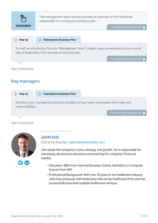 Start writing here..
Key managers
Start writing here..
JOHN DOE
CEO & Co-founder - john.doe@example.com
John leads the company's vision, strategy, and growth. He is responsible for
overseeing all executive decisions and ensuring the company's financial
viability.
Education: MBA from Harvard Business School, Bachelor's in Computer
Science from MIT.
Professional Background: With over 20 years in the healthcare industry,
John has previously held leadership roles at top healthcare firms and has
successfully launched multiple health-tech startups.
•
•
The management team section provides an overview of the individuals
responsible for running your business plan.
This section should provide a detailed description of the experience and
qualifications of each manager, as well as their responsibilities and roles.
Describe the role and responsibilities of the Founders/CEO.
List the core team.
Describe organizational structure.
Compensation plan.
List Advisors/Consultants.
•
•
•
•
•
To unlock help try Upmetrics! 
To craft an introduction for your "Management Team" chapter, begin by emphasizing the crucial
role of leadership in the success of any business.
Highlight your company's commitment to having a strong and dedicated management team.
Showcase the diversity and expertise of your team members, illustrating how their varied
backgrounds contribute to the overall strength of your organization.
Conclude by emphasizing the team's experience and how it positions your program as a leader
in your industry.
This introduction will set the stage for readers to understand the significance and capabilities
of your management team, creating a positive impression as they delve into the details of each
team member's role and contributions in the subsequent sections.
To unlock help try Upmetrics! 
Introduce your management and key members of your team, and explain their roles and
responsibilities.
It should include, key executives(e.g. COO, CMO, CTO), senior management, and other
department managers (e.g. operations manager, customer services manager.) involved in the
telemedicine business operations, including their education, professional background, and any
relevant experience in the healthcare industry.
To unlock help try Upmetrics! 
 Help tip  Telemedicine Business Plan
 Help tip  Telemedicine Business Plan
Telemedicine Business Plan | Business Plan 2023 32/50
 