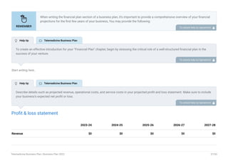 Start writing here..
Profit & loss statement
Revenue $0 $0 $0 $0 $0
2023-24 2024-25 2025-26 2026-27 2027-28
When writing the financial plan section of a business plan, it’s important to provide a comprehensive overview of your financial
projections for the first few years of your business, You may provide the following:
Introduction.
Add startup costs (for new businesses).
Profit & loss statement.
Cash Flow Statement.
Balance sheet.
Break-even analysis.
Sales forecast.
Financing needs.
•
•
•
•
•
•
•
•
To unlock help try Upmetrics! 
To create an effective introduction for your "Financial Plan" chapter, begin by stressing the critical role of a well-structured financial plan in the
success of your venture.
Emphasize how this plan serves as the foundation for sustainability and profitability while keeping your services affordable and accessible.
Mention that the upcoming section will provide detailed insights into your projected financial statements, outlining revenue streams, expenses,
and the strategic path to financial stability.
This introduction will help your readers understand the significance of the financial plan and its alignment with your mission and goals, setting
the stage for a deeper exploration of your financial strategy.
To unlock help try Upmetrics! 
Describe details such as projected revenue, operational costs, and service costs in your projected profit and loss statement. Make sure to include
your business’s expected net profit or loss.
To unlock help try Upmetrics! 
 Help tip  Telemedicine Business Plan
 Help tip  Telemedicine Business Plan
Telemedicine Business Plan | Business Plan 2023 37/50
 