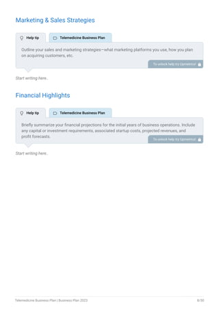 Marketing & Sales Strategies
Start writing here..
Financial Highlights
Start writing here..
Outline your sales and marketing strategies—what marketing platforms you use, how you plan
on acquiring customers, etc.
To unlock help try Upmetrics! 
Briefly summarize your financial projections for the initial years of business operations. Include
any capital or investment requirements, associated startup costs, projected revenues, and
profit forecasts.
To unlock help try Upmetrics! 
 Help tip  Telemedicine Business Plan
 Help tip  Telemedicine Business Plan
Telemedicine Business Plan | Business Plan 2023 8/50
 