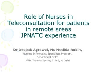 Role of Nurses in
Teleconsultation for patients
in remote areas
JPNATC experience
Dr Deepak Agrawal, Ms Metilda Robin,
Nursing Informatics Specialists Program,
Department of IT,
JPNA Trauma centre, AIIMS, N Delhi
 