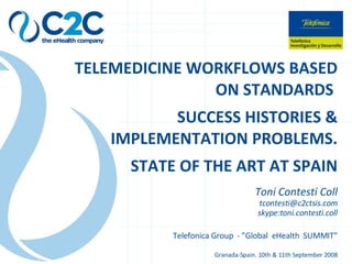 TELEMEDICINE WORKFLOWS BASED ON STANDARDS  SUCCESS HISTORIES & IMPLEMENTATION PROBLEMS. STATE OF THE ART AT SPAIN Toni Contesti Coll [email_address] skype:toni.contesti.coll Telefonica Group  - ”Global  eHealth  SUMMIT” Granada-Spain. 10th & 11th September 2008 