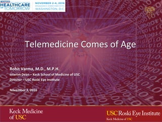 Telemedicine	Comes	of	Age	
	
Rohit	Varma,	M.D.,	M.P.H.	
Interim	Dean	–	Keck	School	of	Medicine	of	USC	
Director	–	USC	Roski	Eye	InsAtute	
	
November	3,	2016	
 