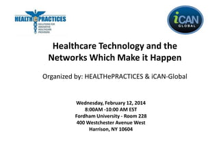 Healthcare Technology and the
Networks Which Make it Happen
Organized by: HEALTHePRACTICES & iCAN-Global

Wednesday, February 12, 2014
8:00AM -10:00 AM EST
Fordham University - Room 228
400 Westchester Avenue West
Harrison, NY 10604

 