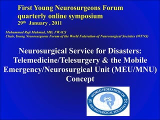 First Young Neurosurgeons Forum
       quarterly online symposium
       29th January , 2011
Muhammad Raji Mahmud, MD, FWACS
Chair, Young Neurosurgeons Forum of the World Federation of Neurosurgical Societies (WFNS)



   Neurosurgical Service for Disasters:
  Telemedicine/Telesurgery & the Mobile
Emergency/Neurosurgical Unit (MEU/MNU)
                Concept
 