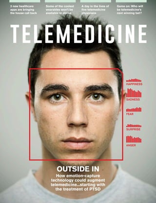 1 Issue 2 | Telemedicine www.telemedmag.com 1
3 new healthcare
apps are bringing
the house call back
Some of the coolest
wearables won’t be
available in stores
A day in the lives of
five telemedicine
physicians
Game on: Who will
be telemedicine’s
next winning bet?
telemedicine
FEAR
HAPPINESS
SADNESS
SURPRISE
ANGER
OUTSIDE IN
How emotion-capture
technology could augment
telemedicine...starting with
the treatment of PTSD
 