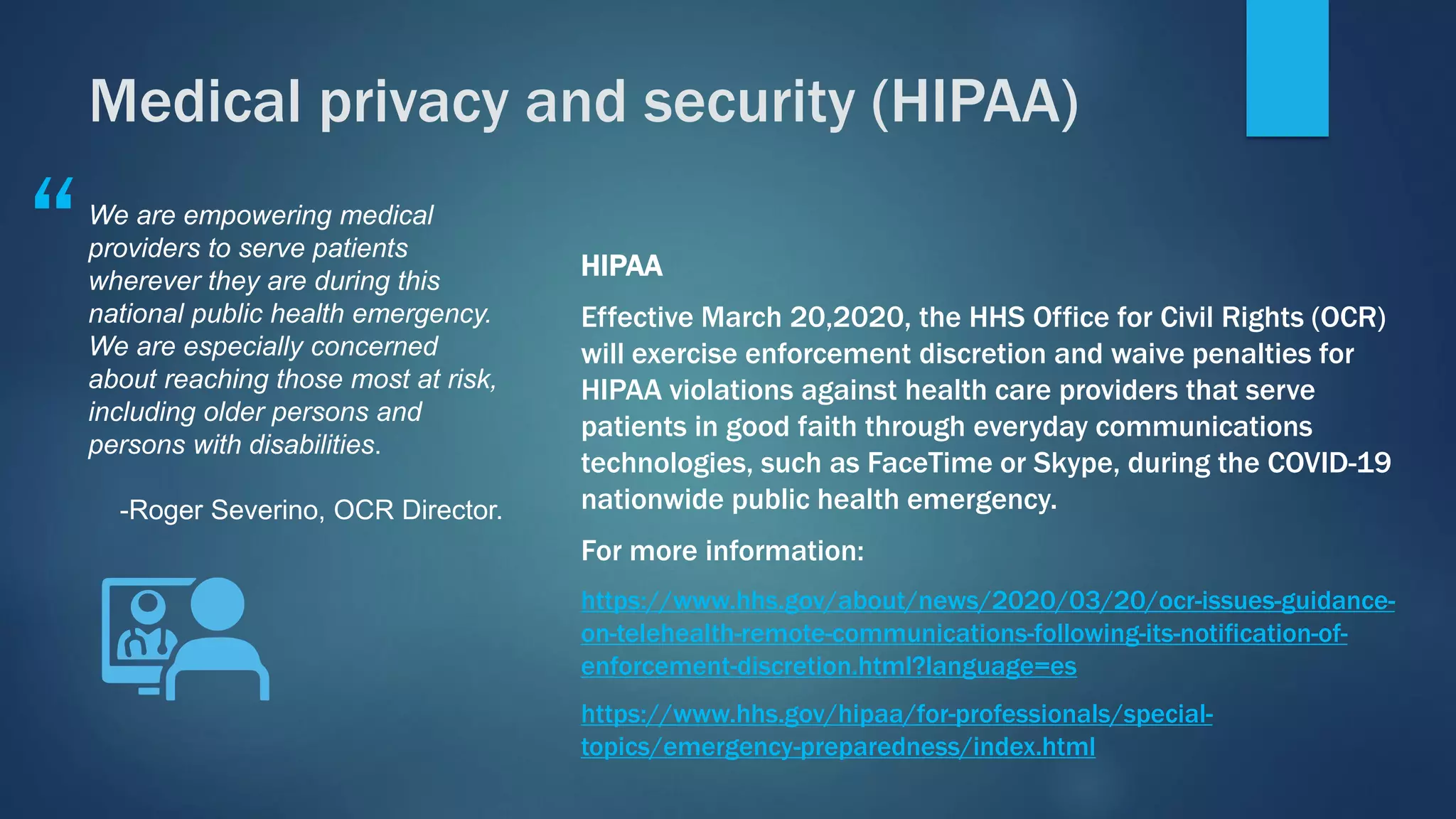 HIPAA
Effective March 20,2020, the HHS Office for Civil Rights (OCR)
will exercise enforcement discretion and waive penalties for
HIPAA violations against health care providers that serve
patients in good faith through everyday communications
technologies, such as FaceTime or Skype, during the COVID-19
nationwide public health emergency.
For more information:
https://www.hhs.gov/about/news/2020/03/20/ocr-issues-guidance-
on-telehealth-remote-communications-following-its-notification-of-
enforcement-discretion.html?language=es
https://www.hhs.gov/hipaa/for-professionals/special-
topics/emergency-preparedness/index.html
We are empowering medical
providers to serve patients
wherever they are during this
national public health emergency.
We are especially concerned
about reaching those most at risk,
including older persons and
persons with disabilities.
-Roger Severino, OCR Director.
“
Medical privacy and security (HIPAA)