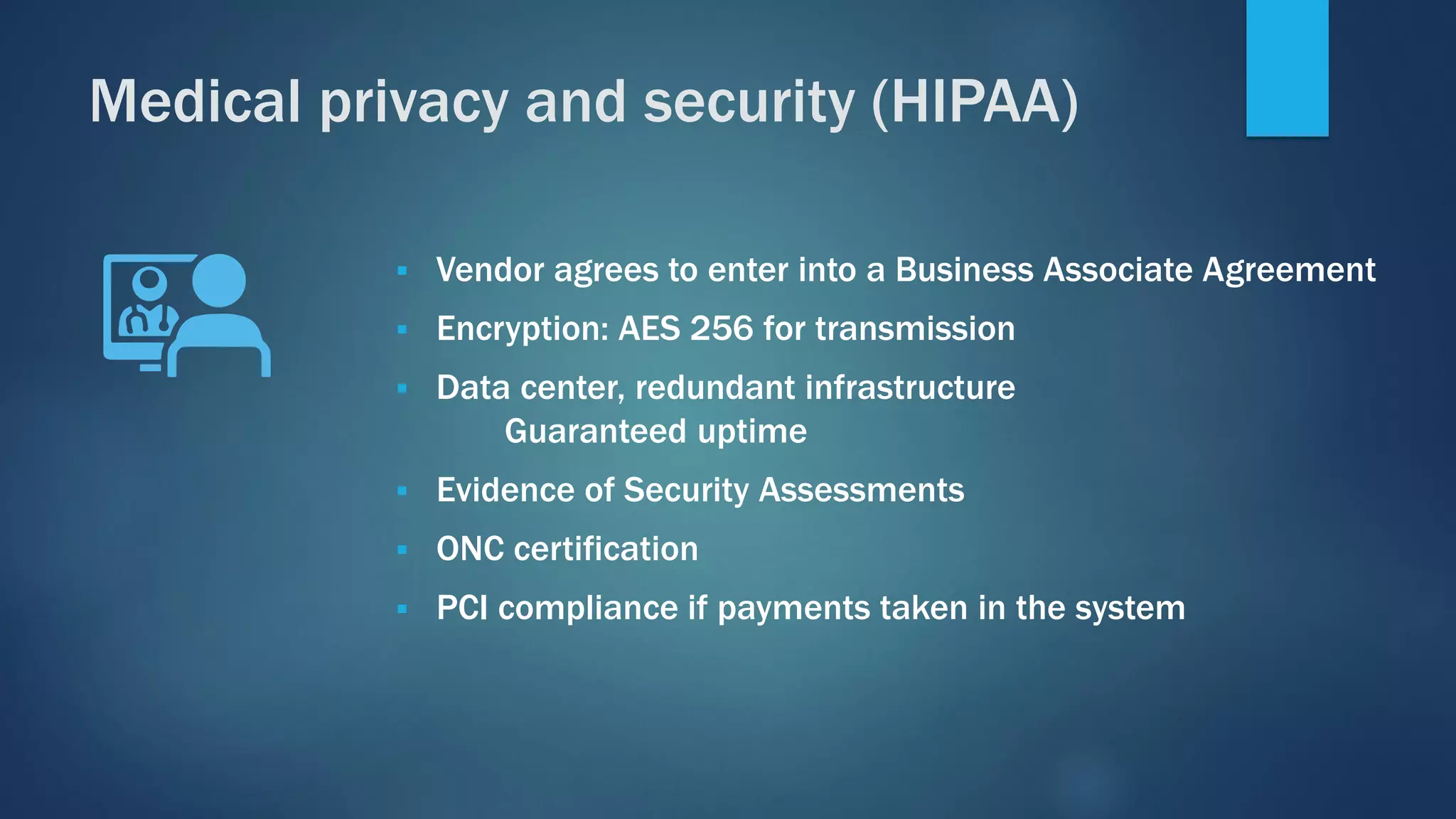 ▪ Vendor agrees to enter into a Business Associate Agreement
▪ Encryption: AES 256 for transmission
▪ Data center, redundant infrastructure
Guaranteed uptime
▪ Evidence of Security Assessments
▪ ONC certification
▪ PCI compliance if payments taken in the system
Medical privacy and security (HIPAA)