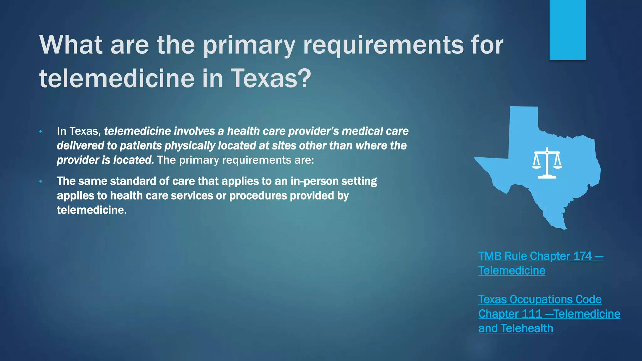 • In Texas, telemedicine involves a health care provider’s medical care
delivered to patients physically located at sites other than where the
provider is located. The primary requirements are:
• The same standard of care that applies to an in-person setting
applies to health care services or procedures provided by
telemedicine.
What are the primary requirements for
telemedicine in Texas?
TMB Rule Chapter 174 —
Telemedicine
Texas Occupations Code
Chapter 111 —Telemedicine
and Telehealth