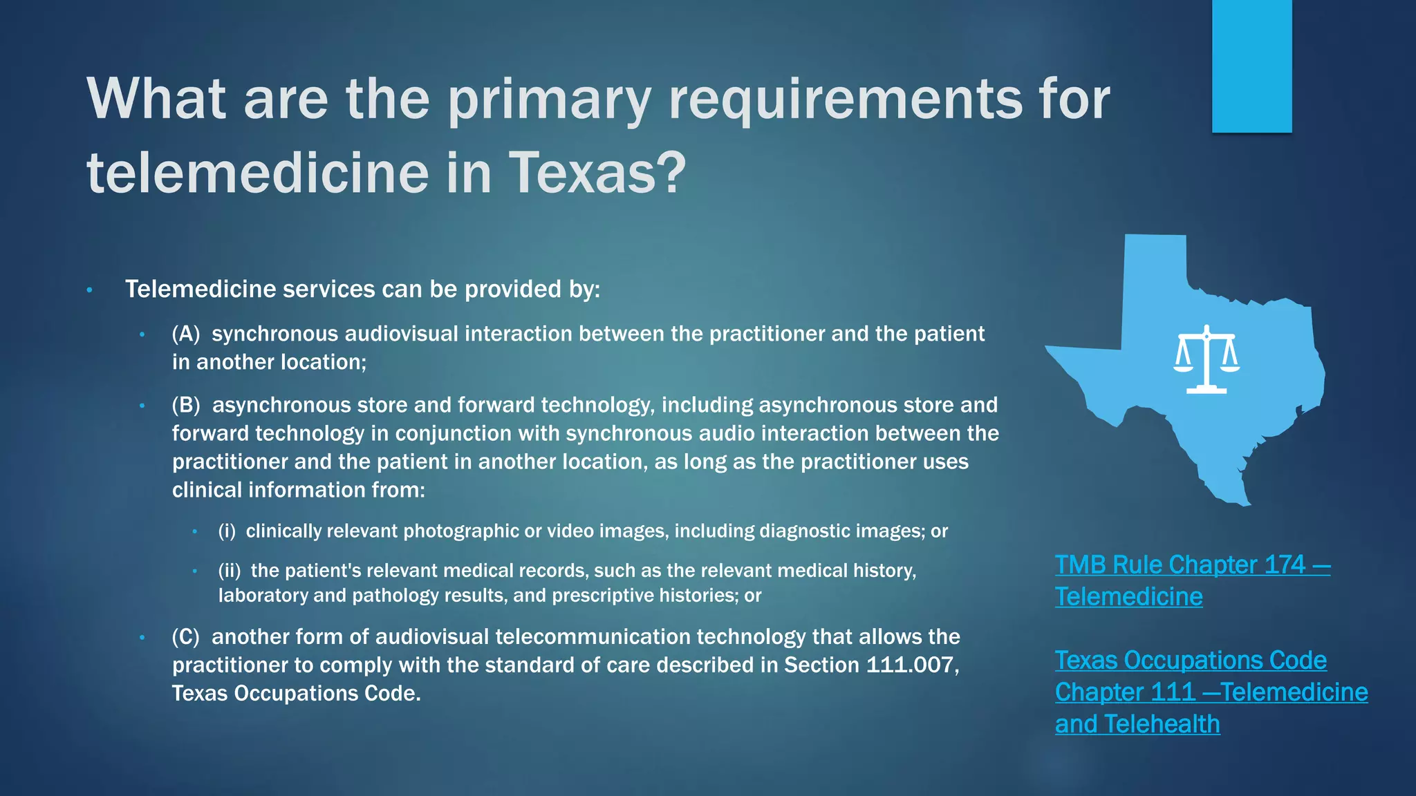 • Telemedicine services can be provided by:
• (A) synchronous audiovisual interaction between the practitioner and the patient
in another location;
• (B) asynchronous store and forward technology, including asynchronous store and
forward technology in conjunction with synchronous audio interaction between the
practitioner and the patient in another location, as long as the practitioner uses
clinical information from:
• (i) clinically relevant photographic or video images, including diagnostic images; or
• (ii) the patient's relevant medical records, such as the relevant medical history,
laboratory and pathology results, and prescriptive histories; or
• (C) another form of audiovisual telecommunication technology that allows the
practitioner to comply with the standard of care described in Section 111.007,
Texas Occupations Code.
What are the primary requirements for
telemedicine in Texas?
TMB Rule Chapter 174 —
Telemedicine
Texas Occupations Code
Chapter 111 —Telemedicine
and Telehealth
