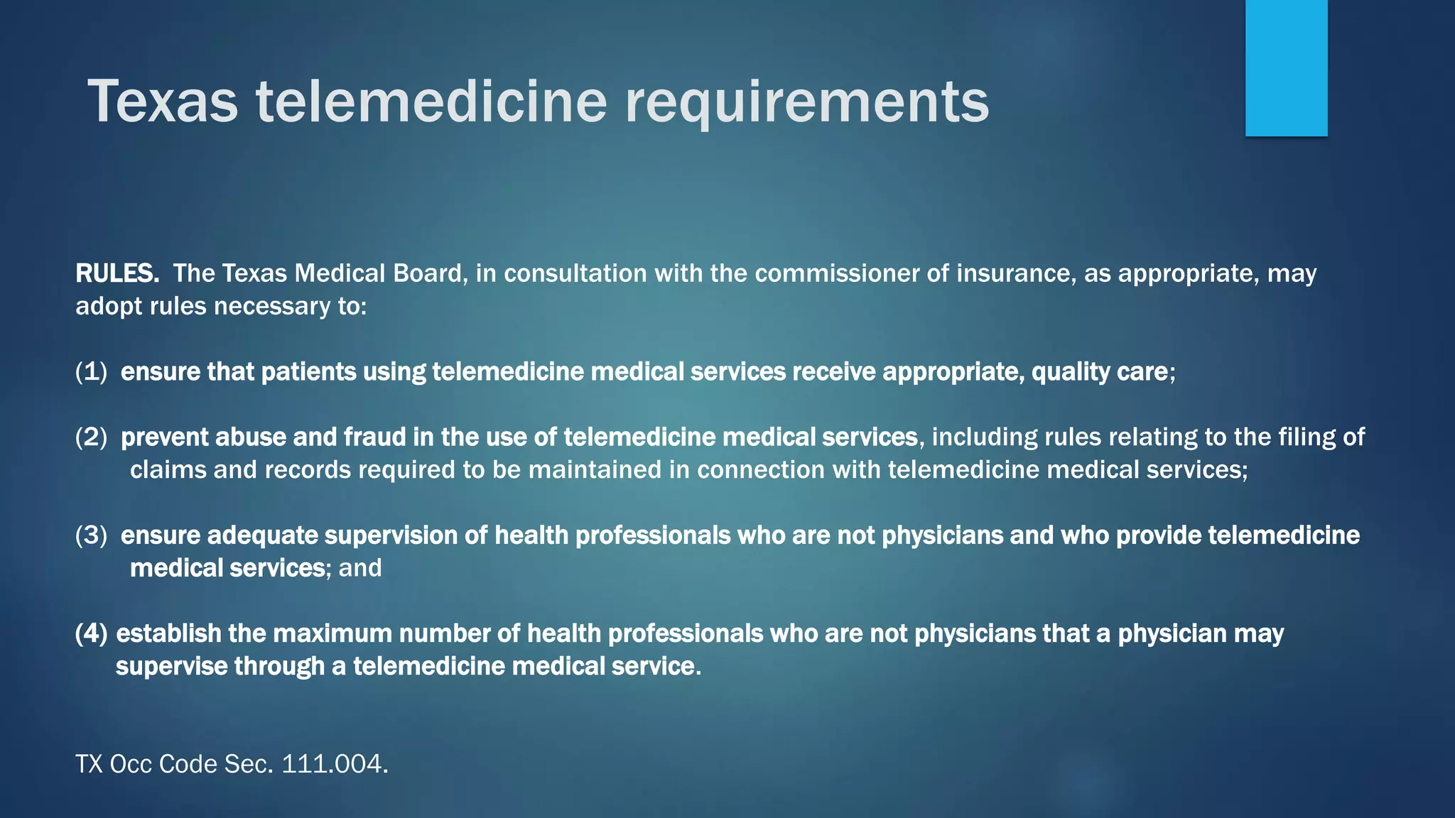 RULES. The Texas Medical Board, in consultation with the commissioner of insurance, as appropriate, may
adopt rules necessary to:
(1) ensure that patients using telemedicine medical services receive appropriate, quality care;
(2) prevent abuse and fraud in the use of telemedicine medical services, including rules relating to the filing of
claims and records required to be maintained in connection with telemedicine medical services;
(3) ensure adequate supervision of health professionals who are not physicians and who provide telemedicine
medical services; and
(4) establish the maximum number of health professionals who are not physicians that a physician may
supervise through a telemedicine medical service.
TX Occ Code Sec. 111.004.
Texas telemedicine requirements