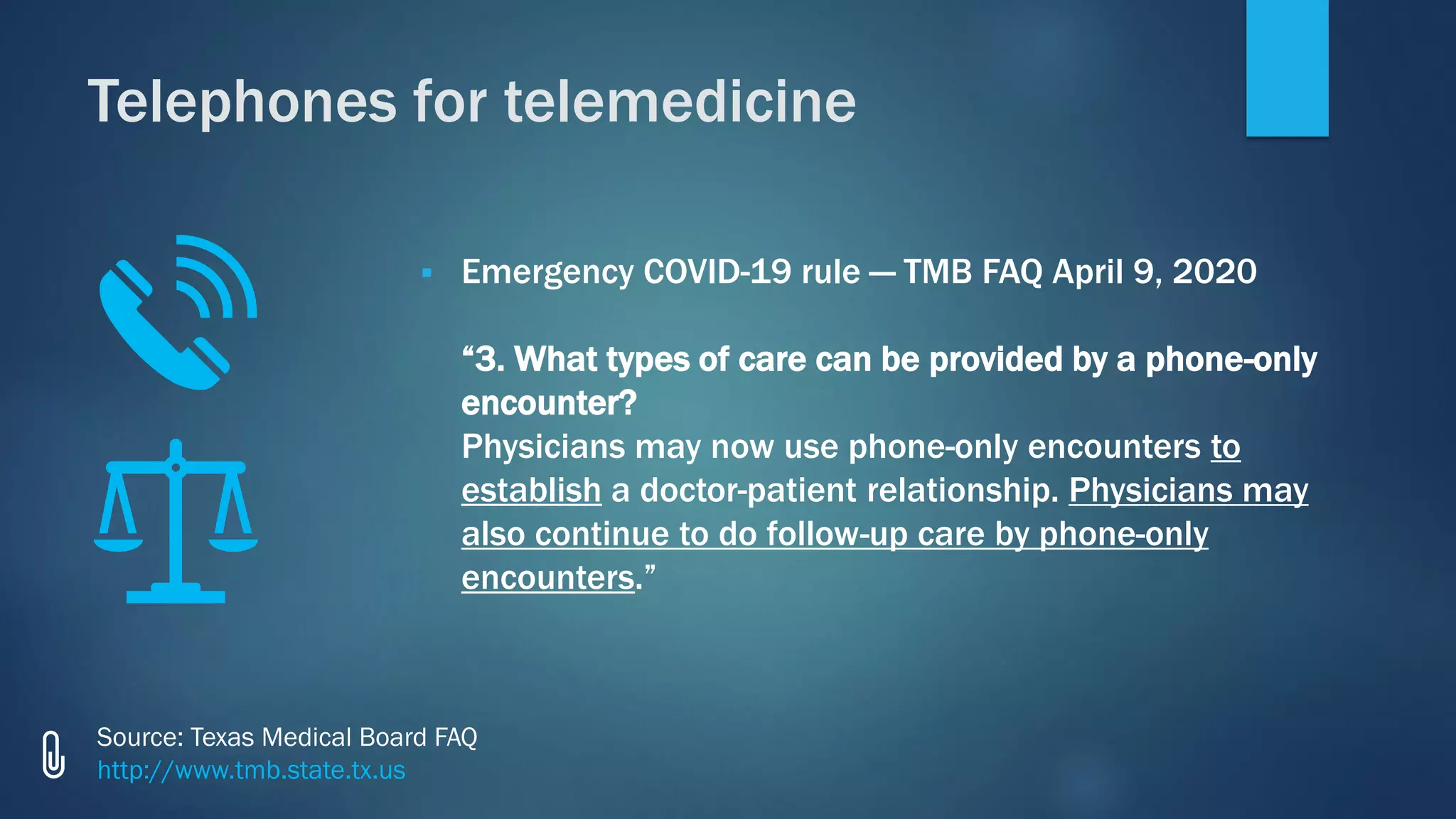 ▪ Emergency COVID-19 rule — TMB FAQ April 9, 2020
“3. What types of care can be provided by a phone-only
encounter?
Physicians may now use phone-only encounters to
establish a doctor-patient relationship. Physicians may
also continue to do follow-up care by phone-only
encounters.”
Source: Texas Medical Board FAQ
http://www.tmb.state.tx.us
Telephones for telemedicine