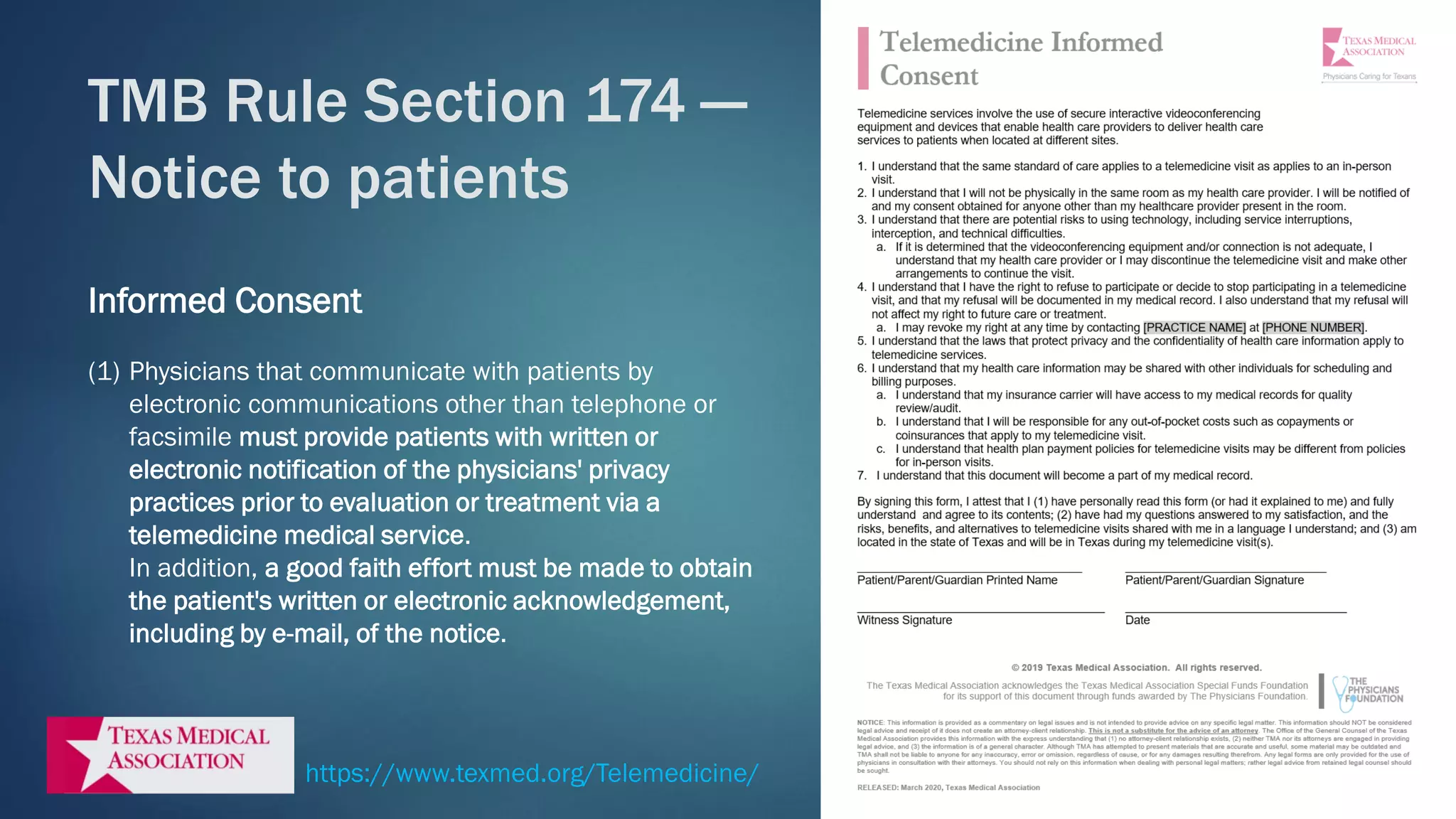 Informed Consent
(1) Physicians that communicate with patients by
electronic communications other than telephone or
facsimile must provide patients with written or
electronic notification of the physicians' privacy
practices prior to evaluation or treatment via a
telemedicine medical service.
In addition, a good faith effort must be made to obtain
the patient's written or electronic acknowledgement,
including by e-mail, of the notice.
TMB Rule Section 174 —
Notice to patients
https://www.texmed.org/Telemedicine/