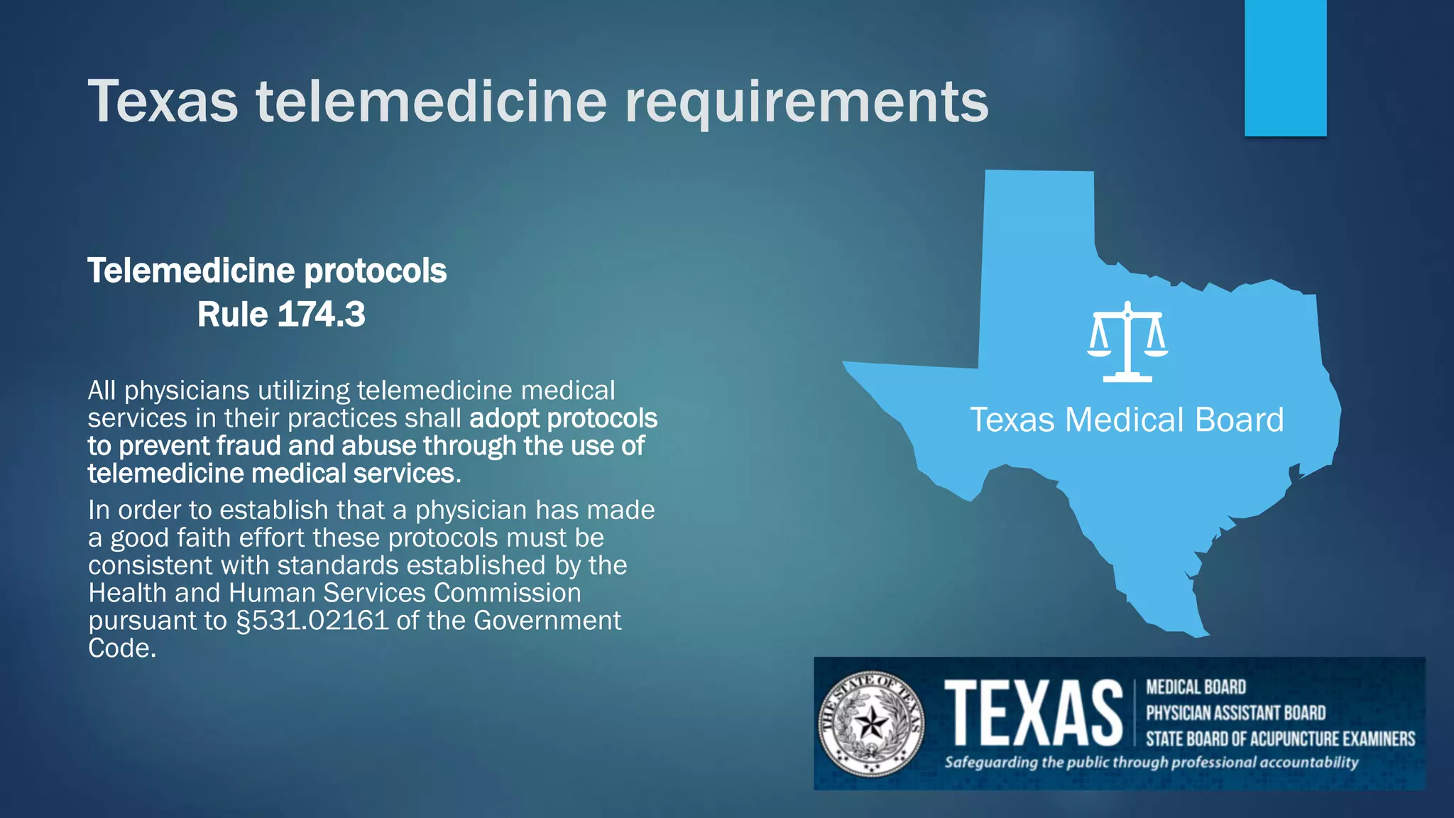 Telemedicine protocols
Rule 174.3
All physicians utilizing telemedicine medical
services in their practices shall adopt protocols
to prevent fraud and abuse through the use of
telemedicine medical services.
In order to establish that a physician has made
a good faith effort these protocols must be
consistent with standards established by the
Health and Human Services Commission
pursuant to §531.02161 of the Government
Code.
Texas Medical Board
Texas telemedicine requirements
