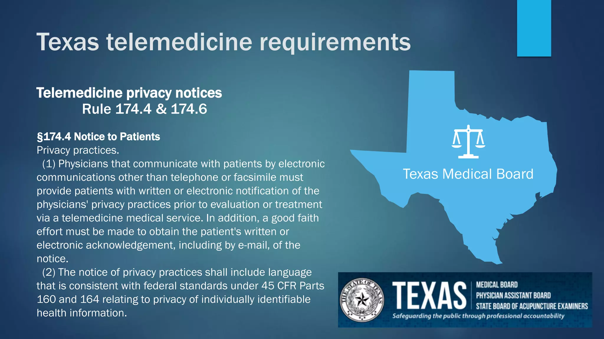 Telemedicine privacy notices
Rule 174.4 & 174.6
§174.4 Notice to Patients
Privacy practices.
(1) Physicians that communicate with patients by electronic
communications other than telephone or facsimile must
provide patients with written or electronic notification of the
physicians' privacy practices prior to evaluation or treatment
via a telemedicine medical service. In addition, a good faith
effort must be made to obtain the patient's written or
electronic acknowledgement, including by e-mail, of the
notice.
(2) The notice of privacy practices shall include language
that is consistent with federal standards under 45 CFR Parts
160 and 164 relating to privacy of individually identifiable
health information.
Texas Medical Board
Texas telemedicine requirements