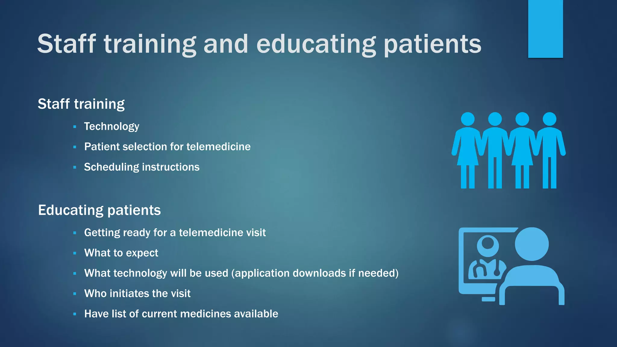 Staff training
▪ Technology
▪ Patient selection for telemedicine
▪ Scheduling instructions
Educating patients
▪ Getting ready for a telemedicine visit
▪ What to expect
▪ What technology will be used (application downloads if needed)
▪ Who initiates the visit
▪ Have list of current medicines available
Staff training and educating patients