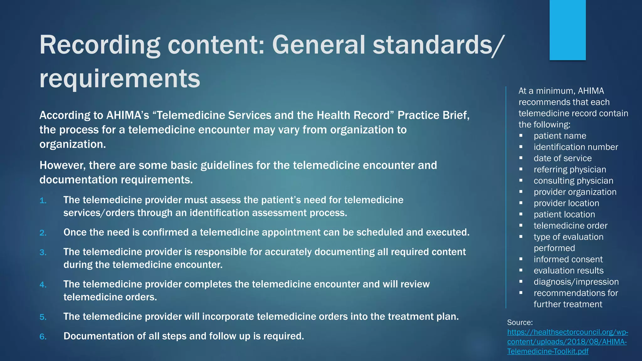 According to AHIMA’s “Telemedicine Services and the Health Record” Practice Brief,
the process for a telemedicine encounter may vary from organization to
organization.
However, there are some basic guidelines for the telemedicine encounter and
documentation requirements.
1. The telemedicine provider must assess the patient’s need for telemedicine
services/orders through an identification assessment process.
2. Once the need is confirmed a telemedicine appointment can be scheduled and executed.
3. The telemedicine provider is responsible for accurately documenting all required content
during the telemedicine encounter.
4. The telemedicine provider completes the telemedicine encounter and will review
telemedicine orders.
5. The telemedicine provider will incorporate telemedicine orders into the treatment plan.
6. Documentation of all steps and follow up is required.
At a minimum, AHIMA
recommends that each
telemedicine record contain
the following:
▪ patient name
▪ identification number
▪ date of service
▪ referring physician
▪ consulting physician
▪ provider organization
▪ provider location
▪ patient location
▪ telemedicine order
▪ type of evaluation
performed
▪ informed consent
▪ evaluation results
▪ diagnosis/impression
▪ recommendations for
further treatment
Source:
https://healthsectorcouncil.org/wp-
content/uploads/2018/08/AHIMA-
Telemedicine-Toolkit.pdf
Recording content: General standards/
requirements