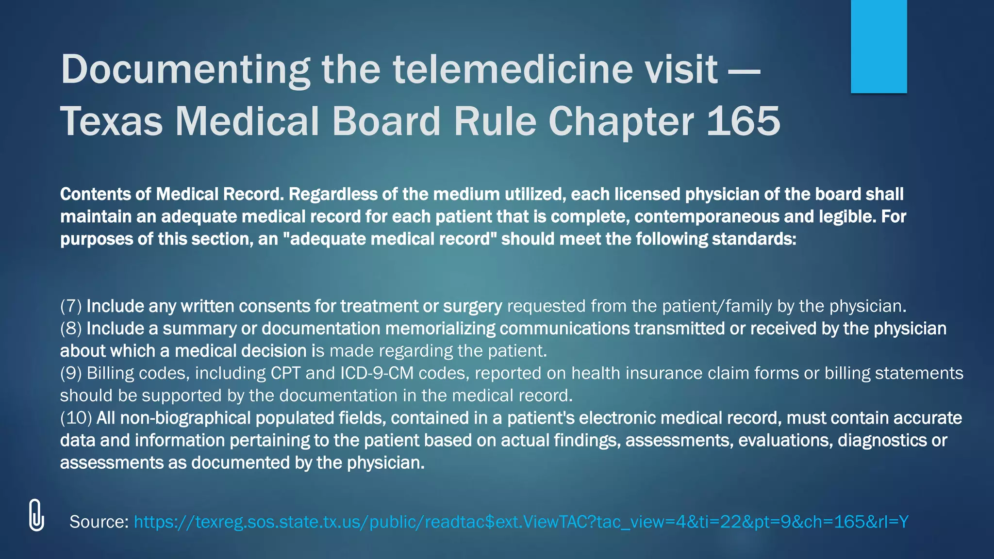 Contents of Medical Record. Regardless of the medium utilized, each licensed physician of the board shall
maintain an adequate medical record for each patient that is complete, contemporaneous and legible. For
purposes of this section, an "adequate medical record" should meet the following standards:
(7) Include any written consents for treatment or surgery requested from the patient/family by the physician.
(8) Include a summary or documentation memorializing communications transmitted or received by the physician
about which a medical decision is made regarding the patient.
(9) Billing codes, including CPT and ICD-9-CM codes, reported on health insurance claim forms or billing statements
should be supported by the documentation in the medical record.
(10) All non-biographical populated fields, contained in a patient's electronic medical record, must contain accurate
data and information pertaining to the patient based on actual findings, assessments, evaluations, diagnostics or
assessments as documented by the physician.
Documenting the telemedicine visit —
Texas Medical Board Rule Chapter 165
Source: https://texreg.sos.state.tx.us/public/readtac$ext.ViewTAC?tac_view=4&ti=22&pt=9&ch=165&rl=Y