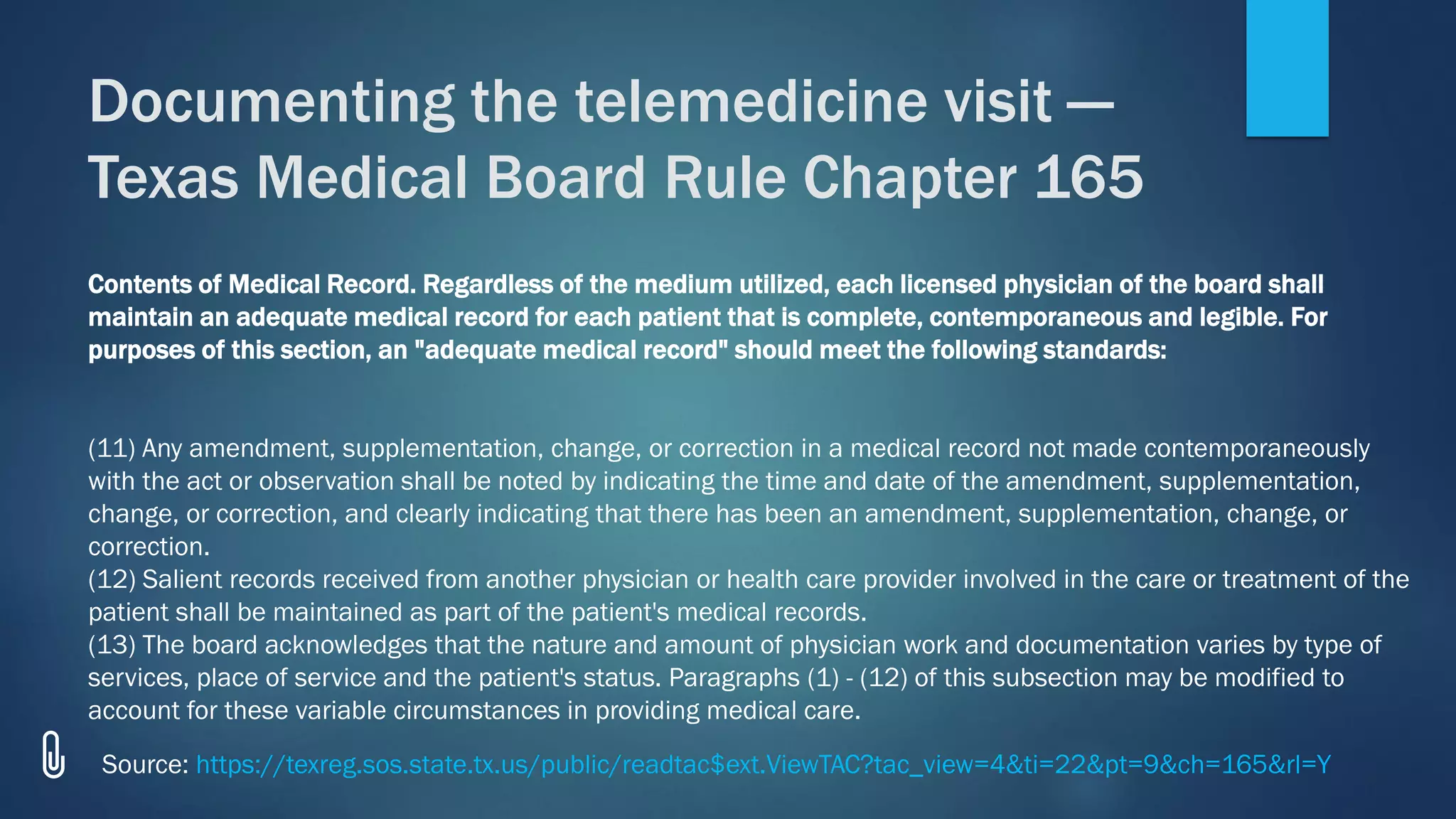Contents of Medical Record. Regardless of the medium utilized, each licensed physician of the board shall
maintain an adequate medical record for each patient that is complete, contemporaneous and legible. For
purposes of this section, an "adequate medical record" should meet the following standards:
(11) Any amendment, supplementation, change, or correction in a medical record not made contemporaneously
with the act or observation shall be noted by indicating the time and date of the amendment, supplementation,
change, or correction, and clearly indicating that there has been an amendment, supplementation, change, or
correction.
(12) Salient records received from another physician or health care provider involved in the care or treatment of the
patient shall be maintained as part of the patient's medical records.
(13) The board acknowledges that the nature and amount of physician work and documentation varies by type of
services, place of service and the patient's status. Paragraphs (1) - (12) of this subsection may be modified to
account for these variable circumstances in providing medical care.
Documenting the telemedicine visit —
Texas Medical Board Rule Chapter 165
Source: https://texreg.sos.state.tx.us/public/readtac$ext.ViewTAC?tac_view=4&ti=22&pt=9&ch=165&rl=Y