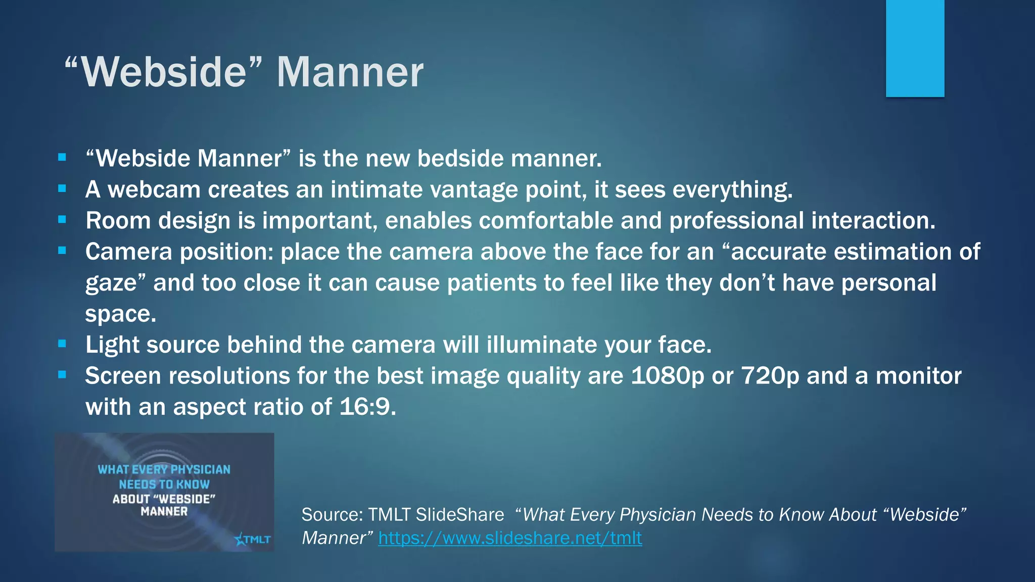 ▪ “Webside Manner” is the new bedside manner.
▪ A webcam creates an intimate vantage point, it sees everything.
▪ Room design is important, enables comfortable and professional interaction.
▪ Camera position: place the camera above the face for an “accurate estimation of
gaze” and too close it can cause patients to feel like they don’t have personal
space.
▪ Light source behind the camera will illuminate your face.
▪ Screen resolutions for the best image quality are 1080p or 720p and a monitor
with an aspect ratio of 16:9.
“Webside” Manner
Source: TMLT SlideShare “What Every Physician Needs to Know About “Webside”
Manner” https://www.slideshare.net/tmlt