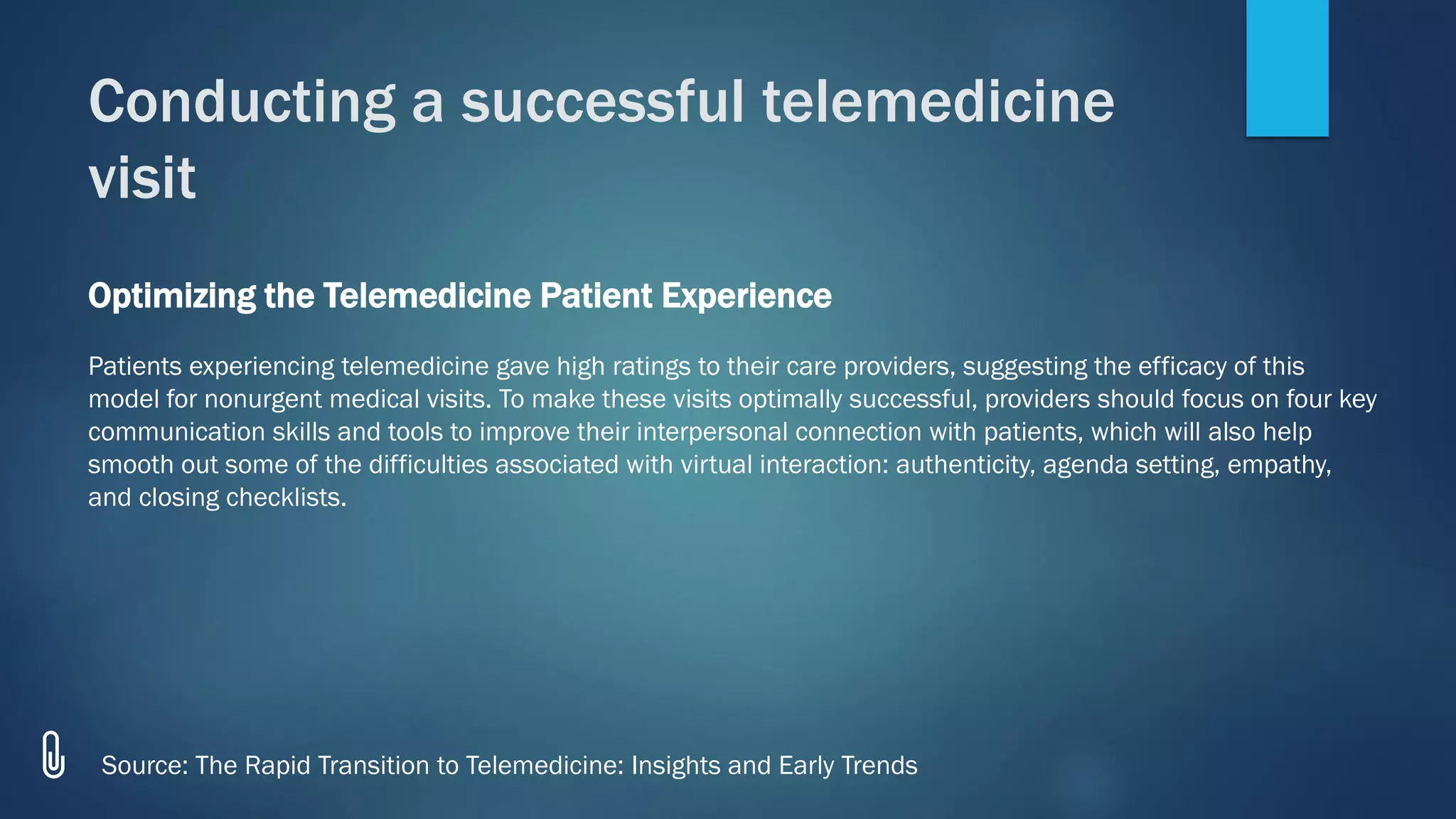 Conducting a successful telemedicine
visit
Source: The Rapid Transition to Telemedicine: Insights and Early Trends
Optimizing the Telemedicine Patient Experience
Patients experiencing telemedicine gave high ratings to their care providers, suggesting the efficacy of this
model for nonurgent medical visits. To make these visits optimally successful, providers should focus on four key
communication skills and tools to improve their interpersonal connection with patients, which will also help
smooth out some of the difficulties associated with virtual interaction: authenticity, agenda setting, empathy,
and closing checklists.