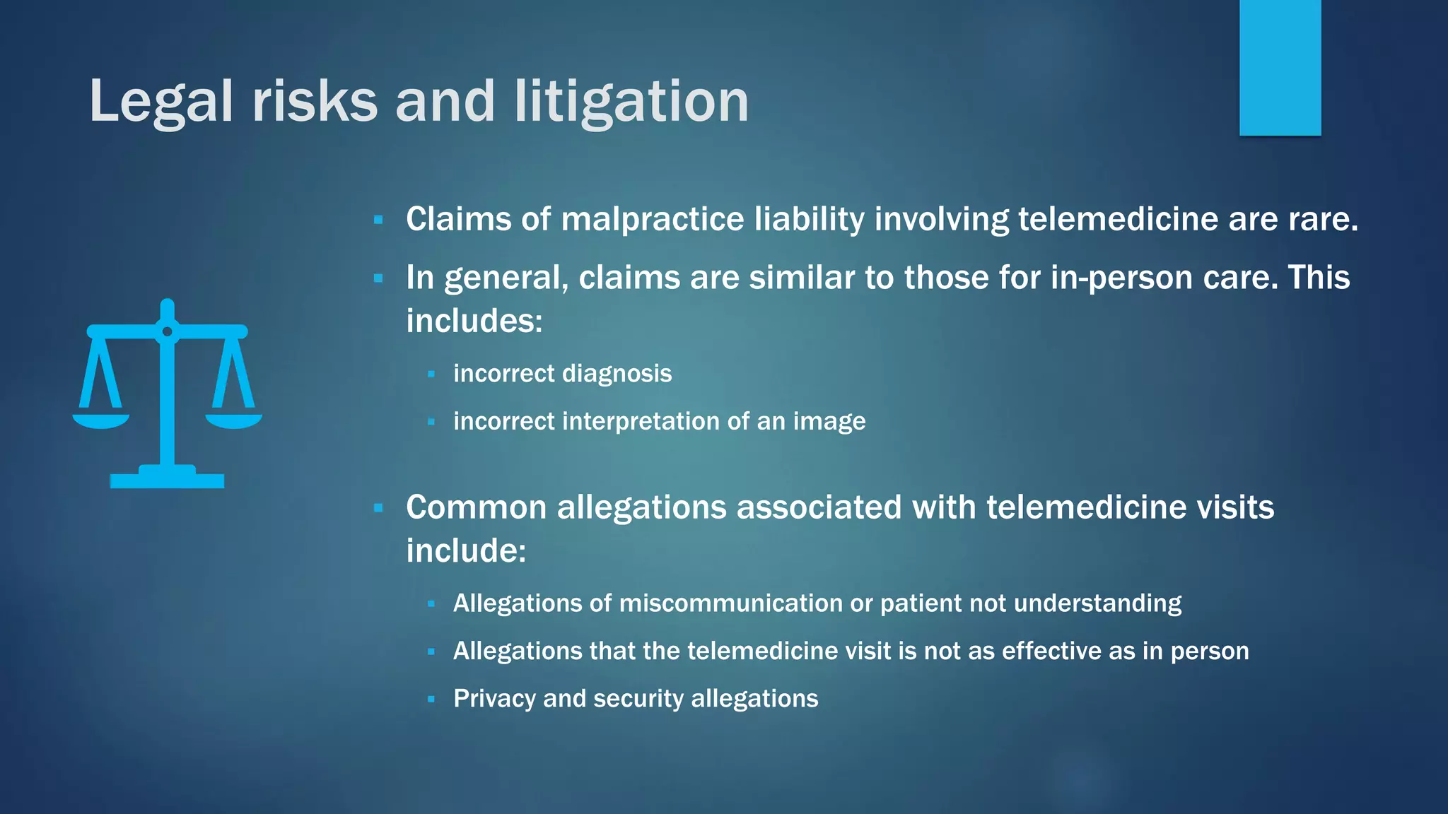 ▪ Claims of malpractice liability involving telemedicine are rare.
▪ In general, claims are similar to those for in-person care. This
includes:
▪ incorrect diagnosis
▪ incorrect interpretation of an image
▪ Common allegations associated with telemedicine visits
include:
▪ Allegations of miscommunication or patient not understanding
▪ Allegations that the telemedicine visit is not as effective as in person
▪ Privacy and security allegations
Legal risks and litigation