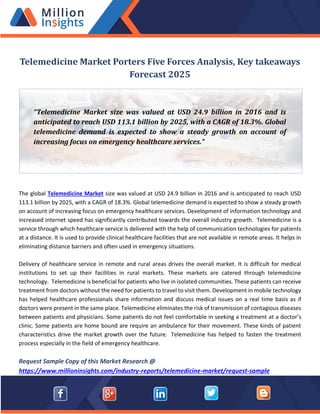 Telemedicine Market Porters Five Forces Analysis, Key takeaways
Forecast 2025
The global Telemedicine Market size was valued at USD 24.9 billion in 2016 and is anticipated to reach USD
113.1 billion by 2025, with a CAGR of 18.3%. Global telemedicine demand is expected to show a steady growth
on account of increasing focus on emergency healthcare services. Development of information technology and
increased internet speed has significantly contributed towards the overall industry growth. Telemedicine is a
service through which healthcare service is delivered with the help of communication technologies for patients
at a distance. It is used to provide clinical healthcare facilities that are not available in remote areas. It helps in
eliminating distance barriers and often used in emergency situations.
Delivery of healthcare service in remote and rural areas drives the overall market. It is difficult for medical
institutions to set up their facilities in rural markets. These markets are catered through telemedicine
technology. Telemedicine is beneficial for patients who live in isolated communities. These patients can receive
treatment from doctors without the need for patients to travel to visit them. Development in mobile technology
has helped healthcare professionals share information and discuss medical issues on a real time basis as if
doctors were present in the same place. Telemedicine eliminates the risk of transmission of contagious diseases
between patients and physicians. Some patients do not feel comfortable in seeking a treatment at a doctor’s
clinic. Some patients are home bound are require an ambulance for their movement. These kinds of patient
characteristics drive the market growth over the future. Telemedicine has helped to fasten the treatment
process especially in the field of emergency healthcare.
Request Sample Copy of this Market Research @
https://www.millioninsights.com/industry-reports/telemedicine-market/request-sample
“Telemedicine Market size was valued at USD 24.9 billion in 2016 and is
anticipated to reach USD 113.1 billion by 2025, with a CAGR of 18.3%. Global
telemedicine demand is expected to show a steady growth on account of
increasing focus on emergency healthcare services.”
 