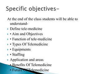 At the end of the class students will be able to
understand-
 Define tele-medicine
 • Aim and Objectives
 • Function of tele-medicine
 • Types Of Telemedicine
 • Equipments
 • Staffing
 Application and areas
 • Benefits Of Telemedicine
 • Future Of Telemedicine
 