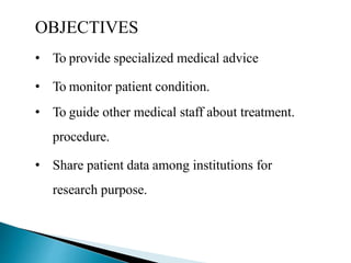 OBJECTIVES
• To provide specialized medical advice
• To monitor patient condition.
• To guide other medical staff about treatment.
procedure.
• Share patient data among institutions for
research purpose.
 
