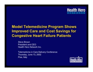Model Telemedicine Program Shows
Improved Care and Cost Savings for
Congestive Heart Failure Patients
   Steve Brown
   President and CEO
   Health Hero Network Inc.

   Telemedicine in Care Delivery Conference
   Thursday, June 13, 2002
   Pisa, Italy
 